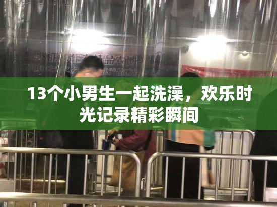 13个小男生一起洗澡，欢乐时光记录精彩瞬间
