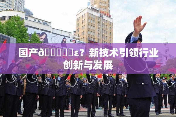 国产🔞❌‌ε？新技术引领行业创新与发展