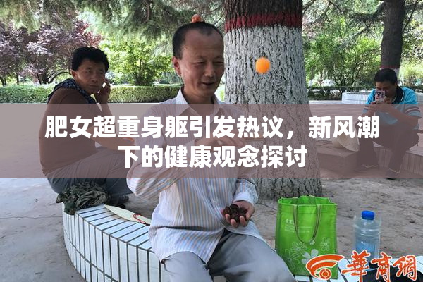 肥女超重身躯引发热议，新风潮下的健康观念探讨