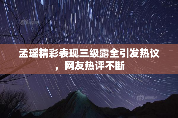 孟瑶精彩表现三级露全引发热议，网友热评不断