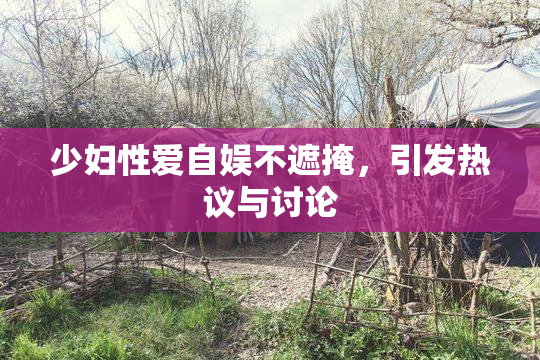少妇性爱自娱不遮掩，引发热议与讨论