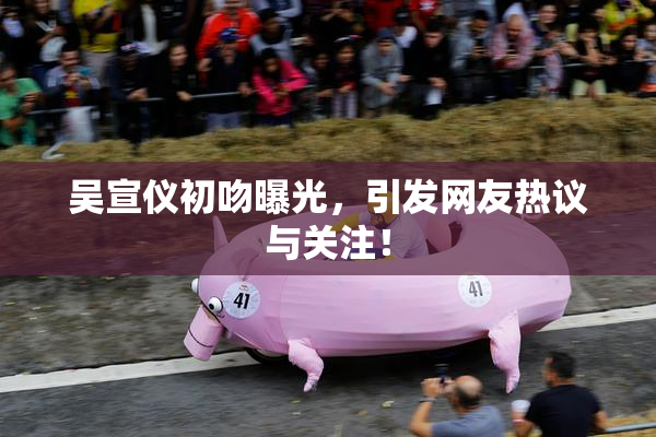吴宣仪初吻曝光，引发网友热议与关注！