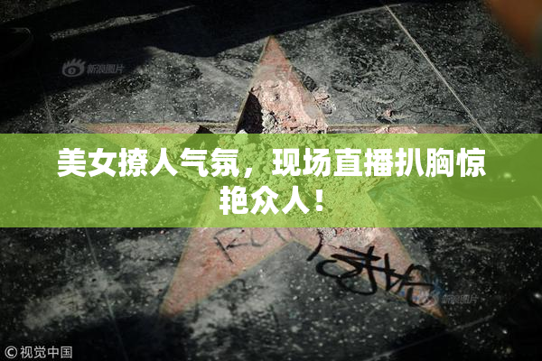美女撩人气氛，现场直播扒胸惊艳众人！