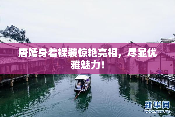 唐嫣身着裸装惊艳亮相，尽显优雅魅力！