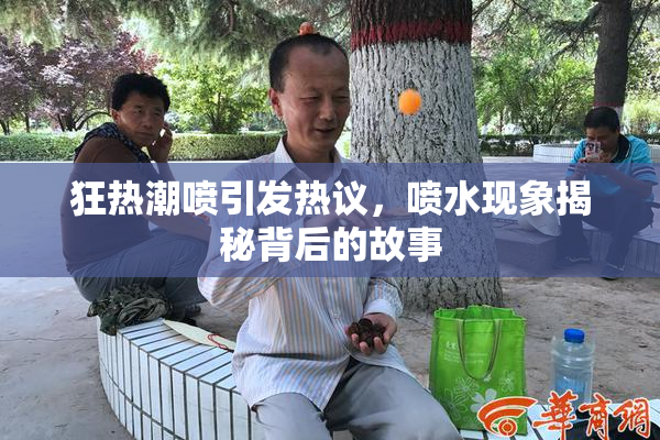 狂热潮喷引发热议，喷水现象揭秘背后的故事