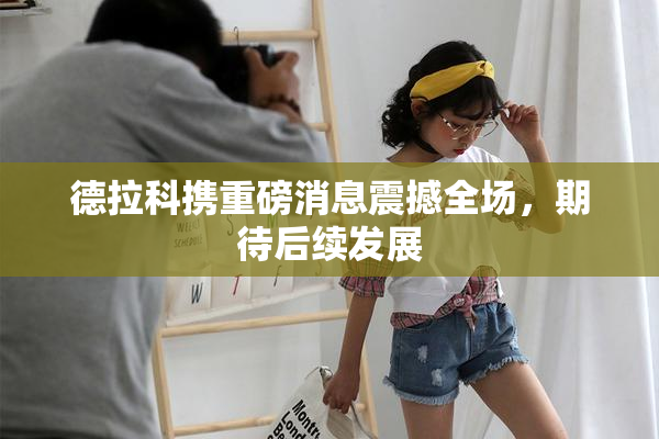 德拉科携重磅消息震撼全场，期待后续发展