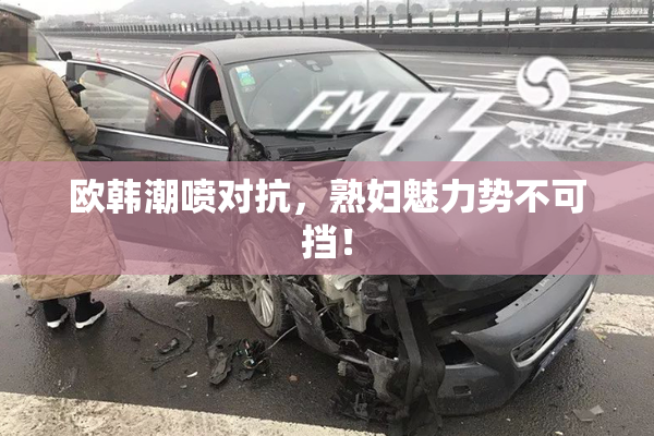 欧韩潮喷对抗，熟妇魅力势不可挡！
