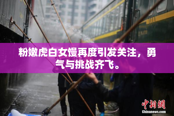 粉嫩虎白女馒再度引发关注，勇气与挑战齐飞。