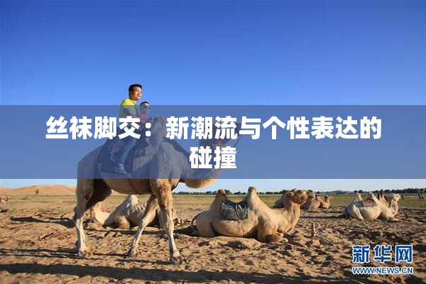 丝袜脚交：新潮流与个性表达的碰撞