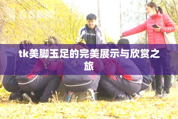 tk美脚玉足的完美展示与欣赏之旅