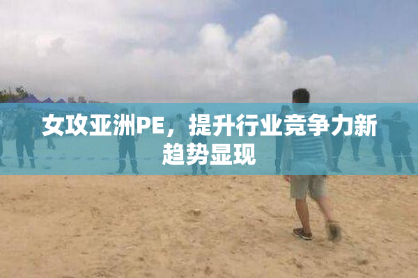 女攻亚洲PE，提升行业竞争力新趋势显现