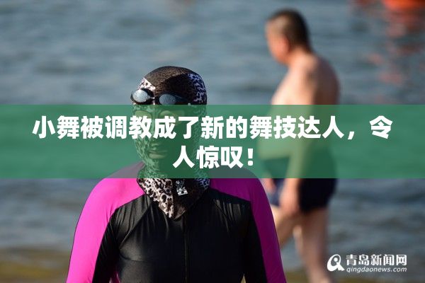 小舞被调教成了新的舞技达人，令人惊叹！