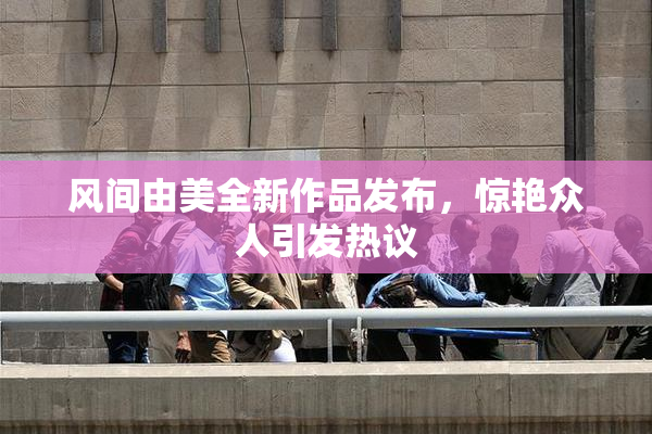 风间由美全新作品发布，惊艳众人引发热议