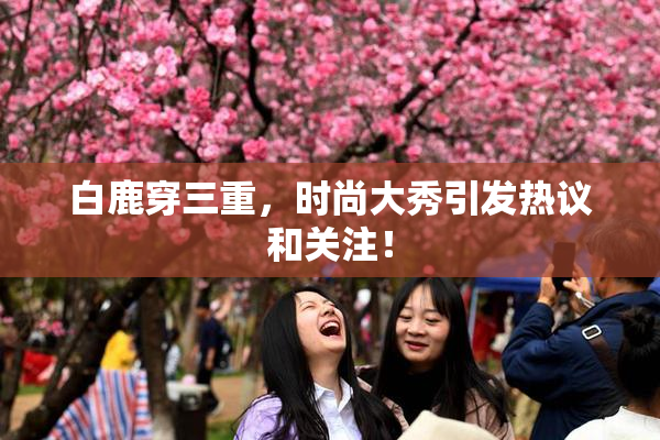 白鹿穿三重，时尚大秀引发热议和关注！