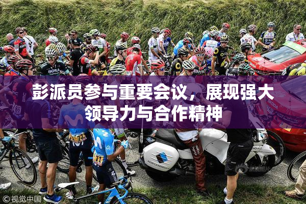 彭派员参与重要会议，展现强大领导力与合作精神