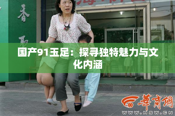国产91玉足：探寻独特魅力与文化内涵