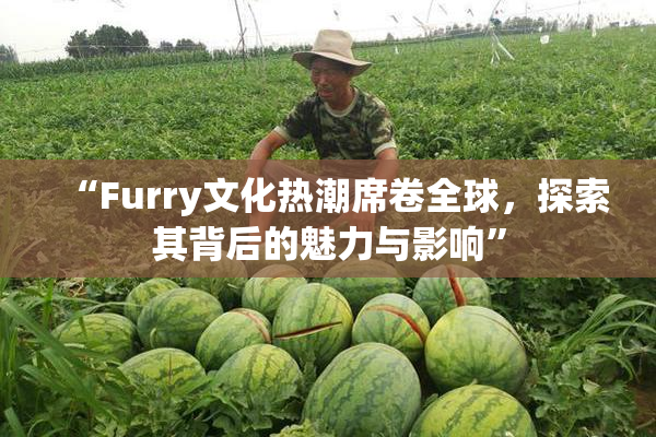 “Furry文化热潮席卷全球，探索其背后的魅力与影响”