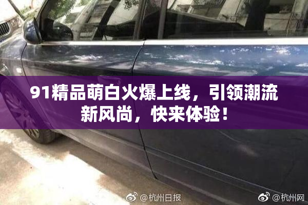 91精品萌白火爆上线，引领潮流新风尚，快来体验！