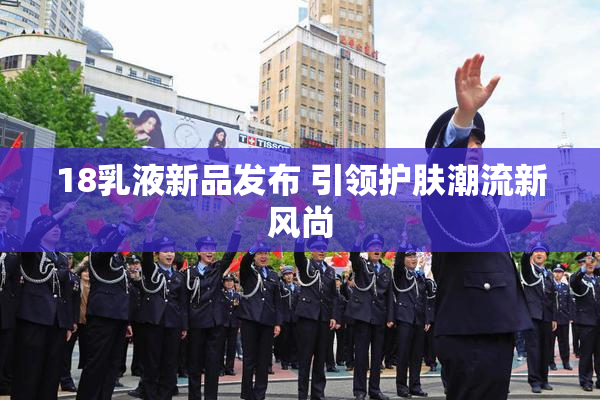 18乳液新品发布 引领护肤潮流新风尚