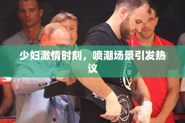 少妇激情时刻，喷潮场景引发热议