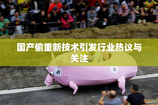国产偷重新技术引发行业热议与关注