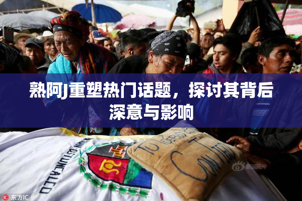 熟阿J重塑热门话题，探讨其背后深意与影响