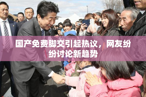 国产免费脚交引起热议，网友纷纷讨论新趋势