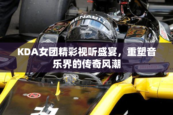 KDA女团精彩视听盛宴，重塑音乐界的传奇风潮