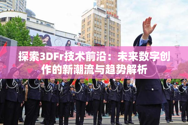 探索3DFr技术前沿：未来数字创作的新潮流与趋势解析