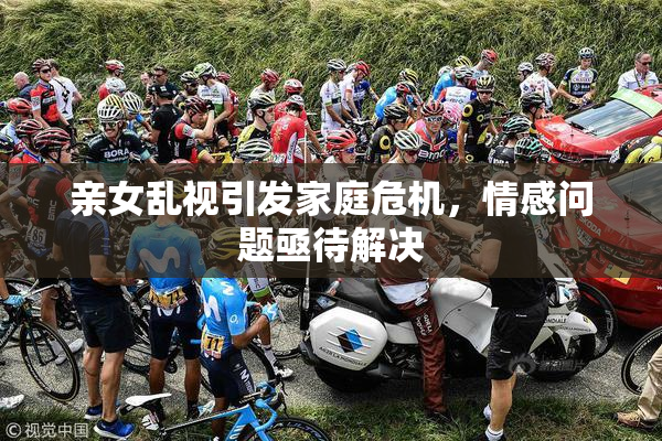 亲女乱视引发家庭危机，情感问题亟待解决