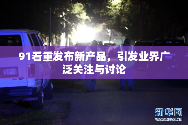 91看重发布新产品，引发业界广泛关注与讨论