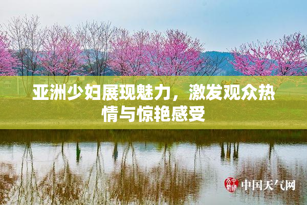 亚洲少妇展现魅力，激发观众热情与惊艳感受