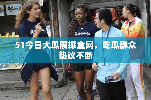 51今日大瓜震撼全网，吃瓜群众热议不断