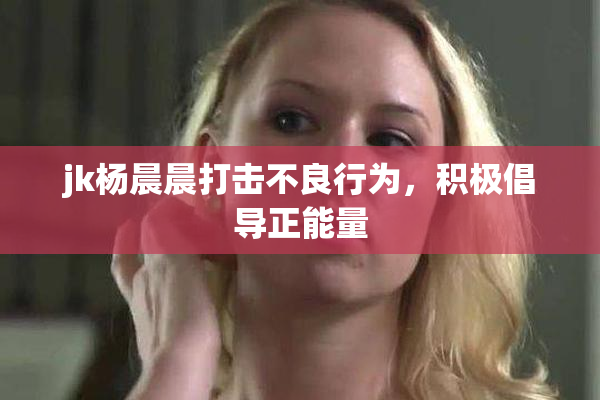 jk杨晨晨打击不良行为，积极倡导正能量