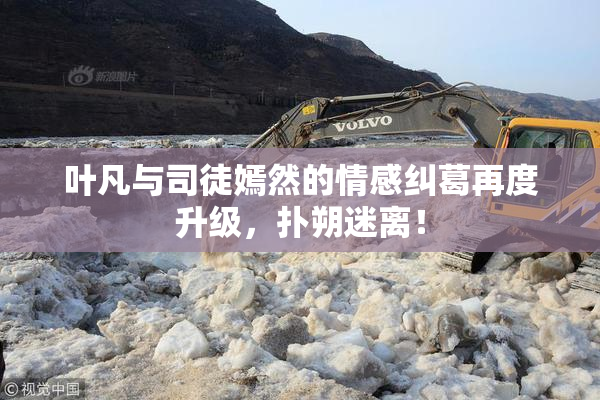 叶凡与司徒嫣然的情感纠葛再度升级，扑朔迷离！