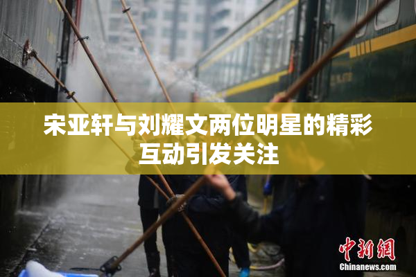 宋亚轩与刘耀文两位明星的精彩互动引发关注