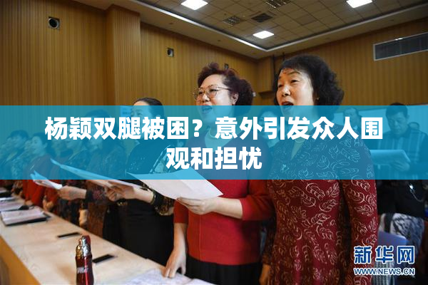 杨颖双腿被困？意外引发众人围观和担忧
