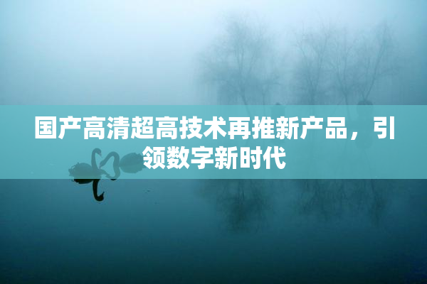 国产高清超高技术再推新产品，引领数字新时代
