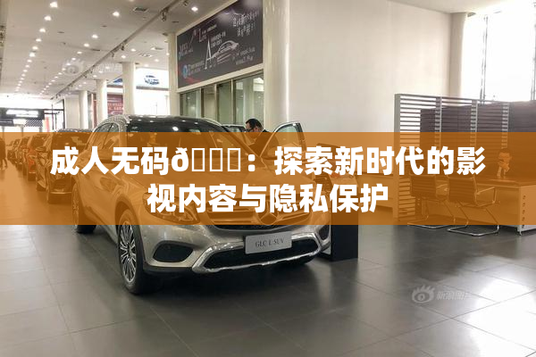 成人无码🔞：探索新时代的影视内容与隐私保护
