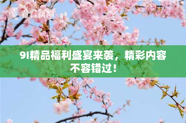 9I精品福利盛宴来袭，精彩内容不容错过！