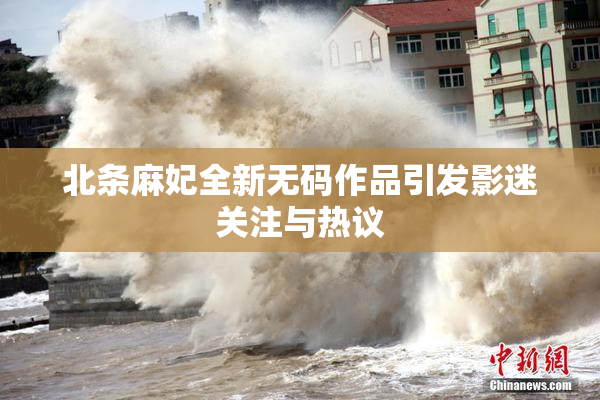 北条麻妃全新无码作品引发影迷关注与热议