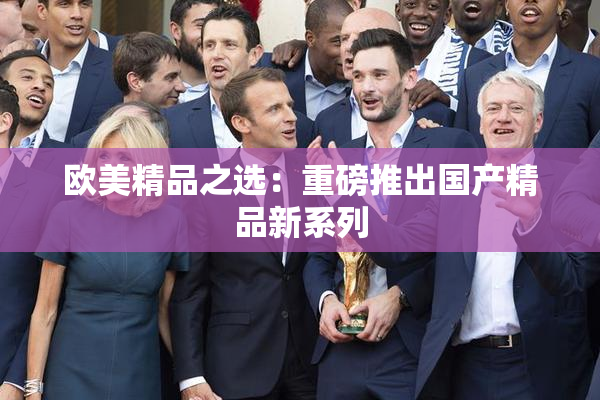 欧美精品之选：重磅推出国产精品新系列