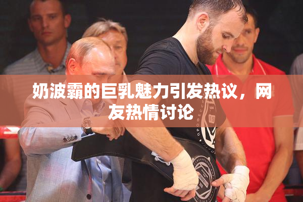 奶波霸的巨乳魅力引发热议，网友热情讨论