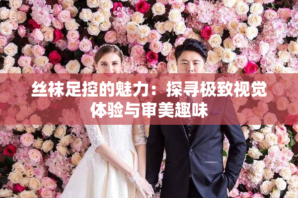丝袜足控的魅力：探寻极致视觉体验与审美趣味