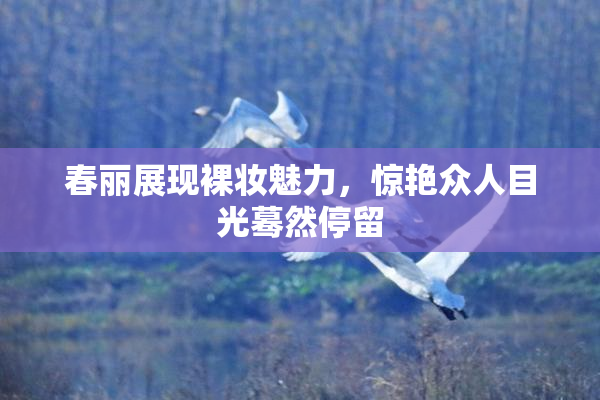 春丽展现裸妆魅力，惊艳众人目光蓦然停留
