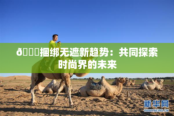 🔞捆绑无遮新趋势：共同探索时尚界的未来