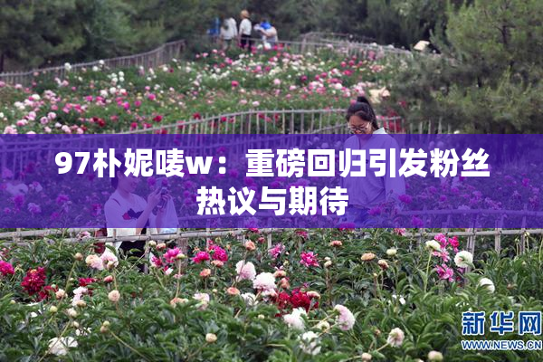 97朴妮唛w：重磅回归引发粉丝热议与期待