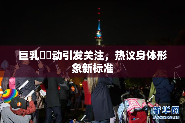 巨乳❌‌动引发关注，热议身体形象新标准