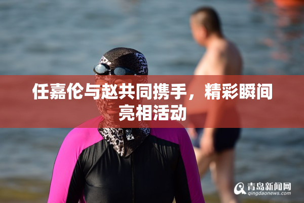 任嘉伦与赵共同携手，精彩瞬间亮相活动