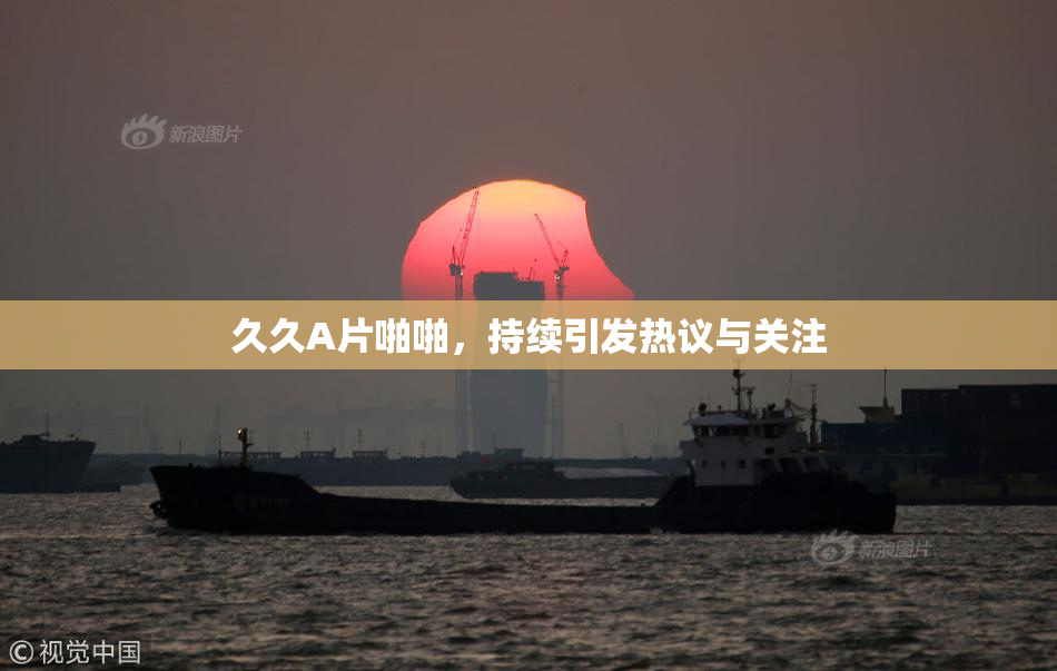 久久A片啪啪，持续引发热议与关注